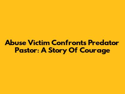 Abuse Victim Confronts Predator Pastor: A Story Of Courage