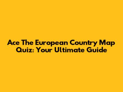 Ace The European Country Map Quiz: Your Ultimate Guide