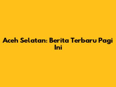 Aceh Selatan: Berita Terbaru Pagi Ini