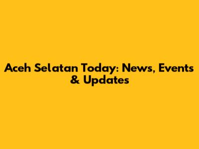 Aceh Selatan Today: News, Events & Updates