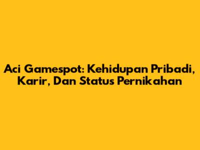 Aci Gamespot: Kehidupan Pribadi, Karir, Dan Status Pernikahan