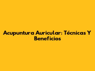 Acupuntura Auricular: Técnicas Y Beneficios
