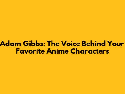 Adam Gibbs: The Voice Behind Your Favorite Anime Characters