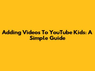 Adding Videos To YouTube Kids: A Simple Guide