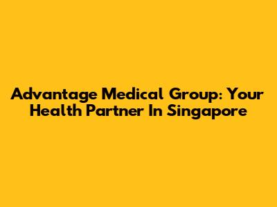 Advantage Medical Group: Your Health Partner In Singapore