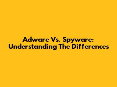 Adware Vs. Spyware: Understanding The Differences
