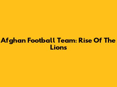 Afghan Football Team: Rise Of The Lions