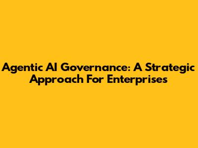 Agentic AI Governance: A Strategic Approach For Enterprises