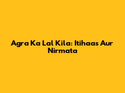 Agra Ka Lal Kila: Itihaas Aur Nirmata