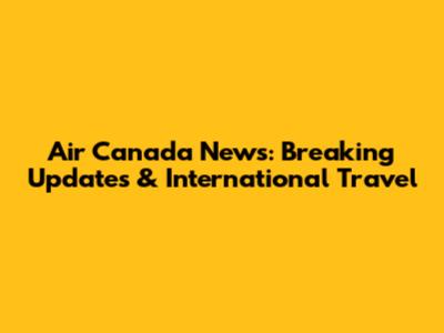 Air Canada News: Breaking Updates & International Travel