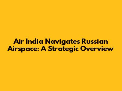 Air India Navigates Russian Airspace: A Strategic Overview