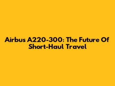Airbus A220-300: The Future Of Short-Haul Travel
