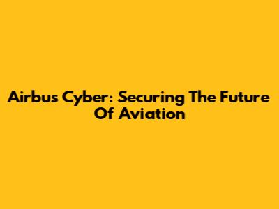 Airbus Cyber: Securing The Future Of Aviation