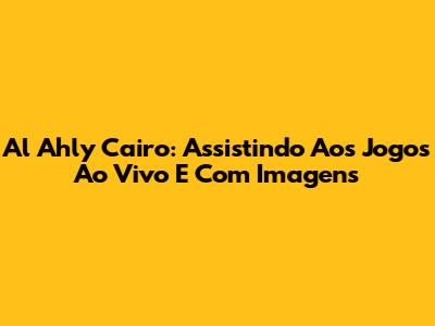 Al Ahly Cairo: Assistindo Aos Jogos Ao Vivo E Com Imagens