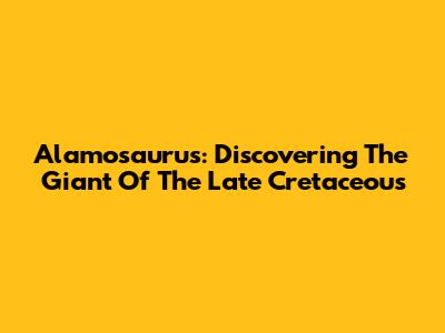 Alamosaurus: Discovering The Giant Of The Late Cretaceous