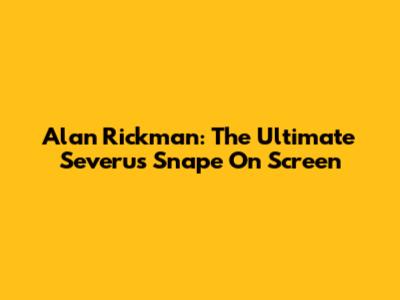 Alan Rickman: The Ultimate Severus Snape On Screen