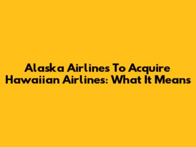 Alaska Airlines To Acquire Hawaiian Airlines: What It Means