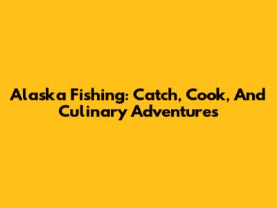 Alaska Fishing: Catch, Cook, And Culinary Adventures