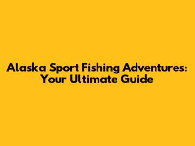 Alaska Sport Fishing Adventures: Your Ultimate Guide