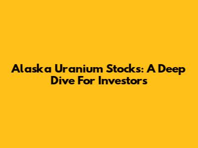 Alaska Uranium Stocks: A Deep Dive For Investors