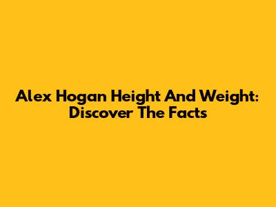 Alex Hogan Height And Weight: Discover The Facts