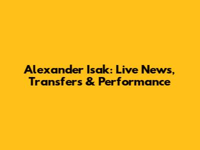Alexander Isak: Live News, Transfers & Performance