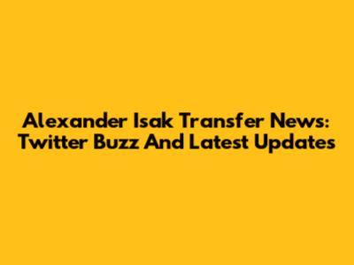 Alexander Isak Transfer News: Twitter Buzz And Latest Updates