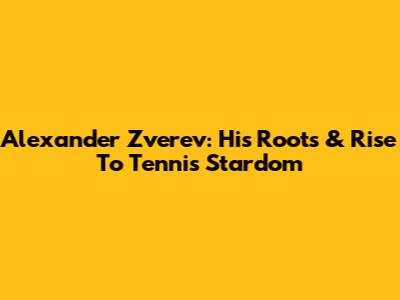 Alexander Zverev: His Roots & Rise To Tennis Stardom