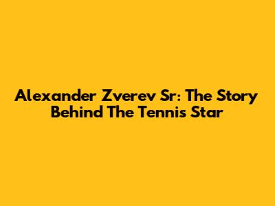 Alexander Zverev Sr: The Story Behind The Tennis Star