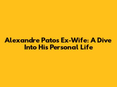 Alexandre Pato's Ex-Wife: A Dive Into His Personal Life