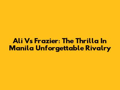 Ali Vs Frazier: The Thrilla In Manila Unforgettable Rivalry