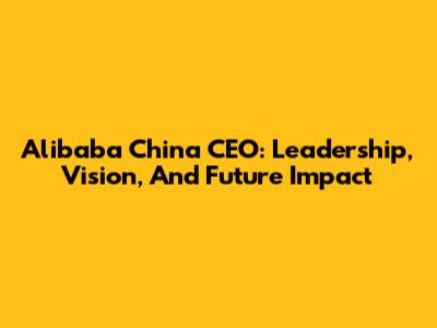 Alibaba China CEO: Leadership, Vision, And Future Impact