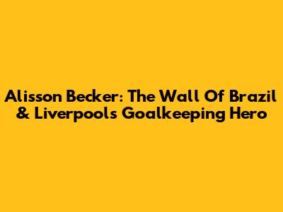 Alisson Becker: The Wall Of Brazil & Liverpool's Goalkeeping Hero