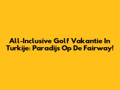 All-Inclusive Golf Vakantie In Turkije: Paradijs Op De Fairway!