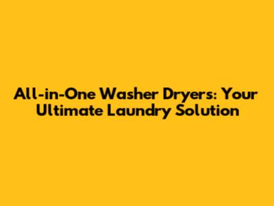 All-in-One Washer Dryers: Your Ultimate Laundry Solution