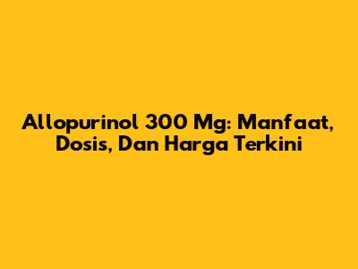 Allopurinol 300 Mg: Manfaat, Dosis, Dan Harga Terkini