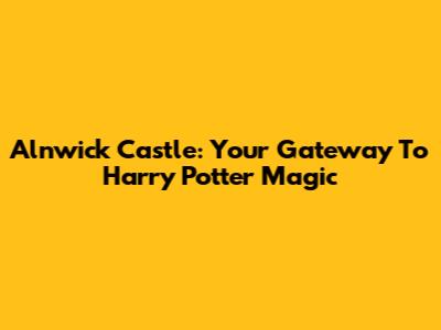 Alnwick Castle: Your Gateway To Harry Potter Magic
