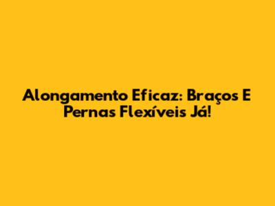 Alongamento Eficaz: Braços E Pernas Flexíveis Já!