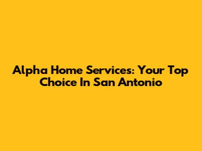 Alpha Home Services: Your Top Choice In San Antonio