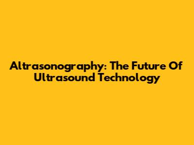 Altrasonography: The Future Of Ultrasound Technology