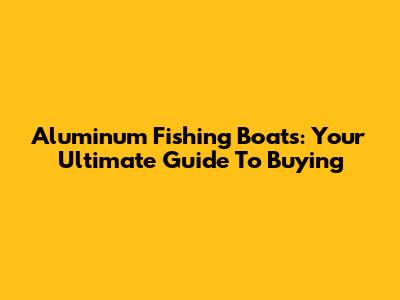 Aluminum Fishing Boats: Your Ultimate Guide To Buying