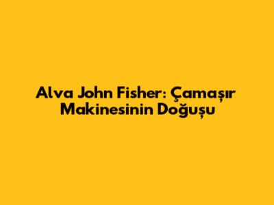 Alva John Fisher: Çamaşır Makinesinin Doğuşu