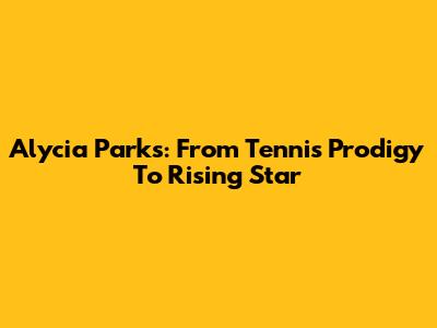 Alycia Parks: From Tennis Prodigy To Rising Star