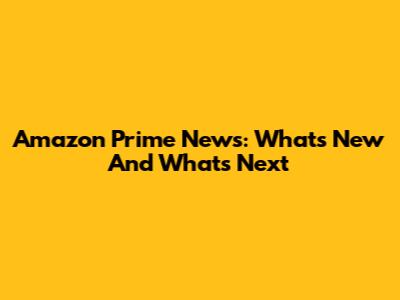 Amazon Prime News: What's New And What's Next