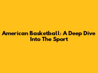 American Basketball: A Deep Dive Into The Sport