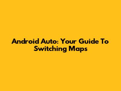 Android Auto: Your Guide To Switching Maps