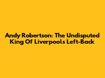 Andy Robertson: The Undisputed King Of Liverpool's Left-Back