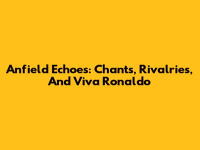 Anfield Echoes: Chants, Rivalries, And 'Viva Ronaldo'
