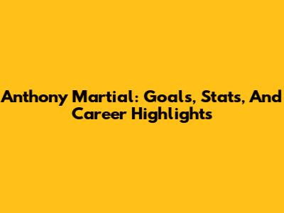 Anthony Martial: Goals, Stats, And Career Highlights