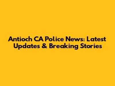 Antioch CA Police News: Latest Updates & Breaking Stories